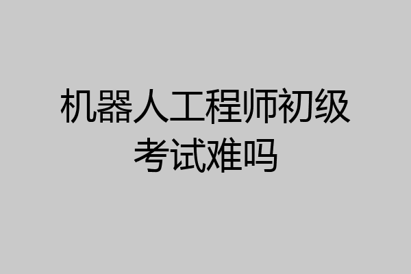 机器人工程师初级考试难吗