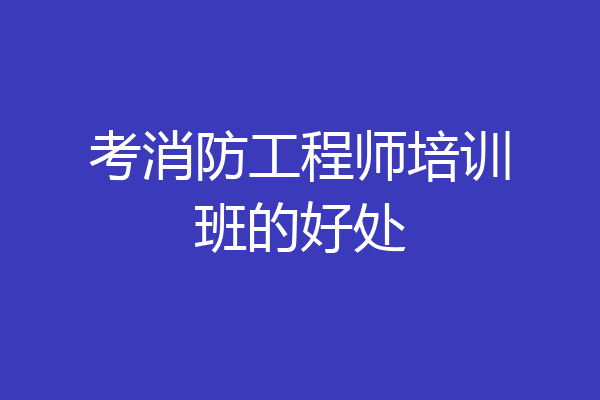 考消防工程师培训班的好处
