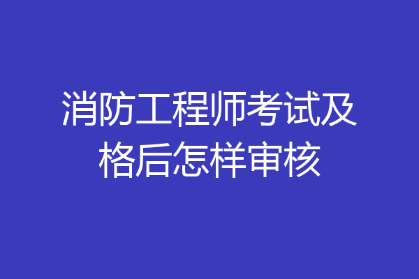 消防工程师考试及格后怎样审核