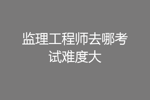 监理工程师去哪考试难度大