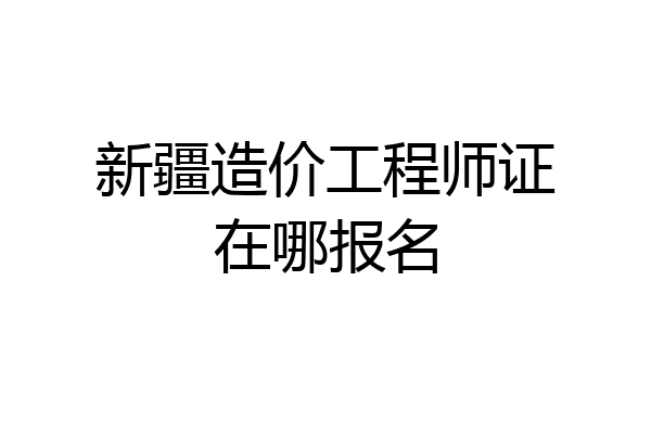 新疆造价工程师证在哪报名