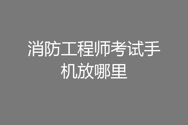 消防工程师考试手机放哪里