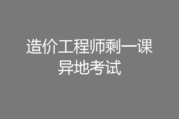 造价工程师剩一课异地考试