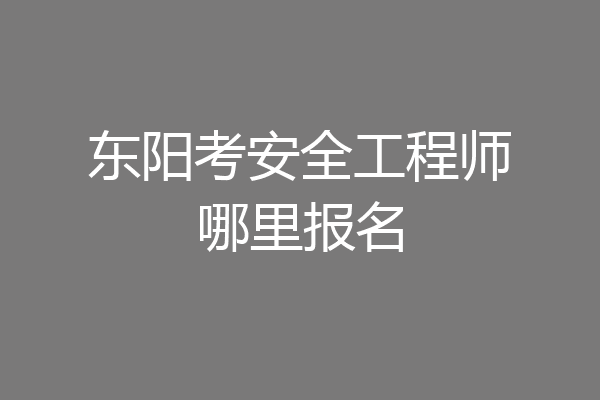 东阳考安全工程师哪里报名