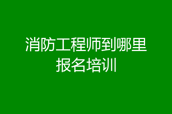 消防工程师到哪里报名培训