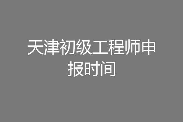天津初级工程师申报时间