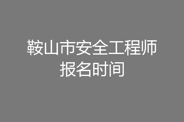 鞍山市安全工程师报名时间