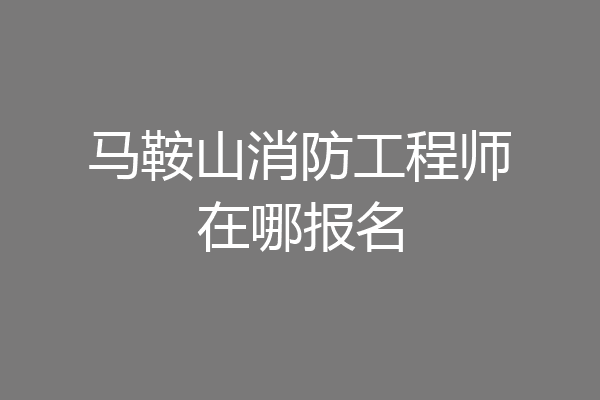 马鞍山消防工程师在哪报名