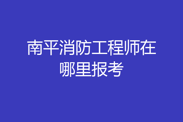 南平消防工程师在哪里报考