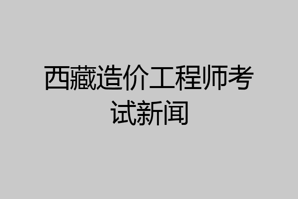 西藏造价工程师考试新闻
