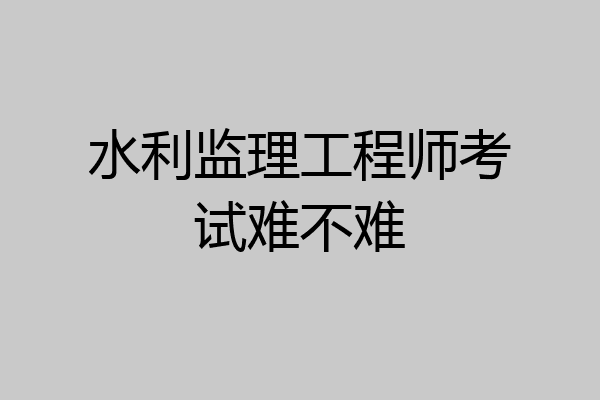 水利监理工程师考试难不难