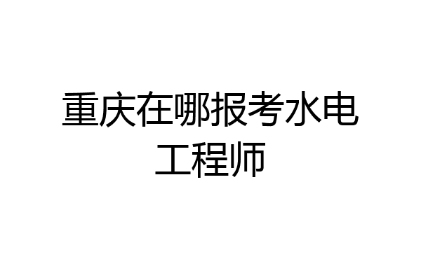 重庆在哪报考水电工程师