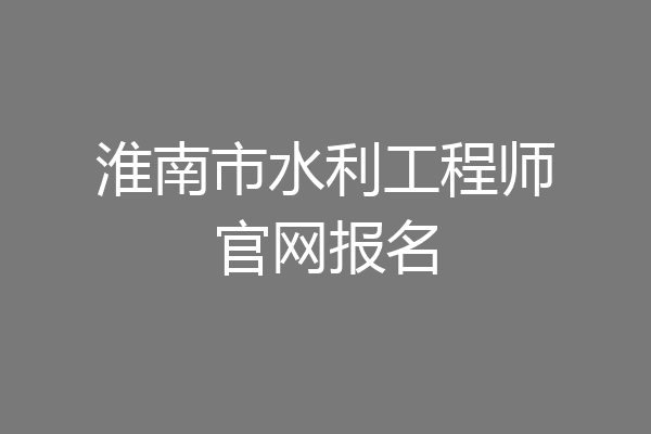淮南市水利工程师官网报名