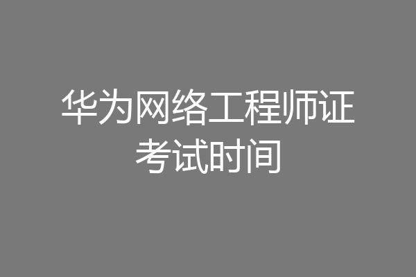 华为网络工程师证考试时间