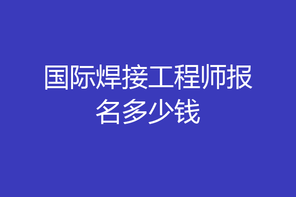 国际焊接工程师报名多少钱