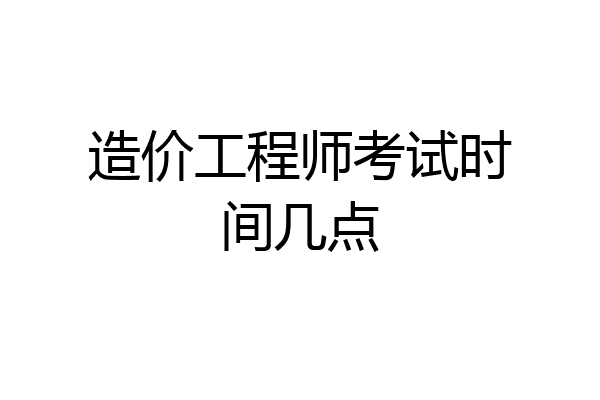 造价工程师考试时间几点