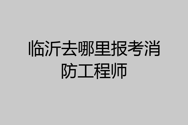 临沂去哪里报考消防工程师