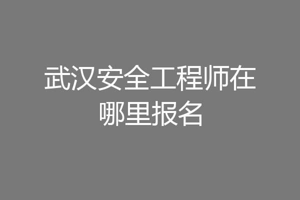 武汉安全工程师在哪里报名