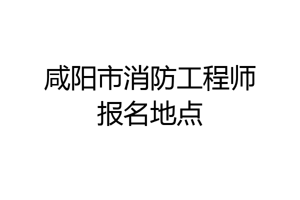 咸阳市消防工程师报名地点