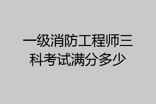 一级消防工程师三科考试满分多少