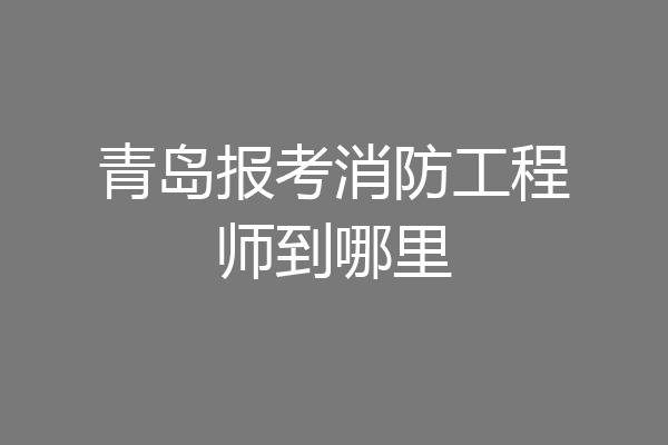 青岛报考消防工程师到哪里