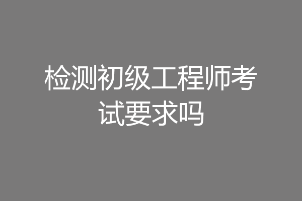检测初级工程师考试要求吗