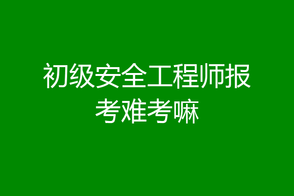 初级安全工程师报考难考嘛