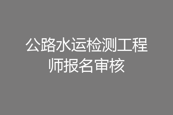 公路水运检测工程师报名审核