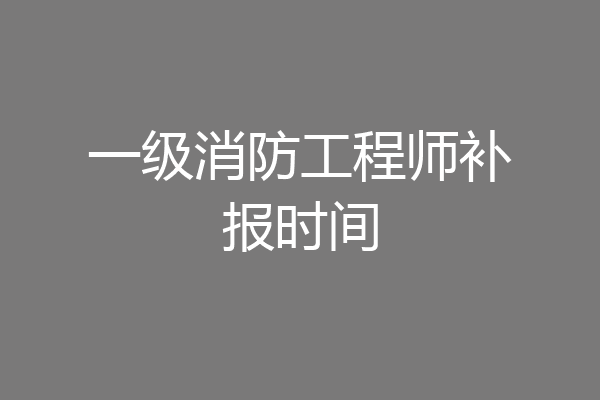 一级消防工程师补报时间