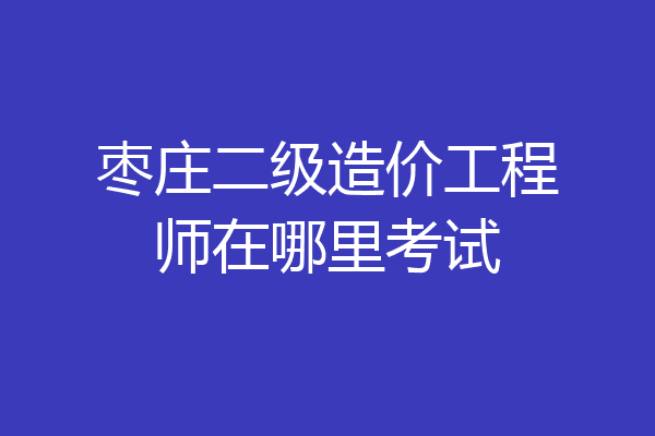 枣庄二级造价工程师在哪里考试