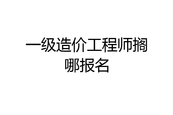 一级造价工程师搁哪报名