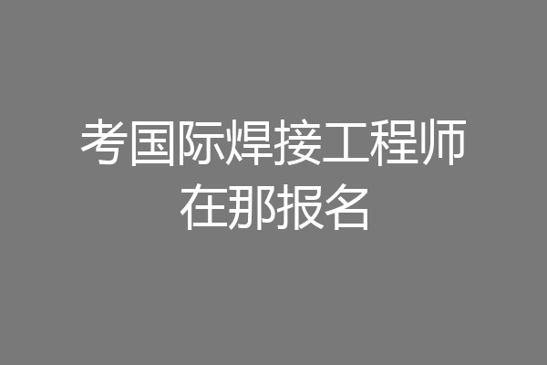 考国际焊接工程师在那报名
