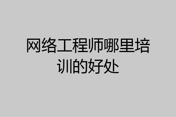 网络工程师哪里培训的好处