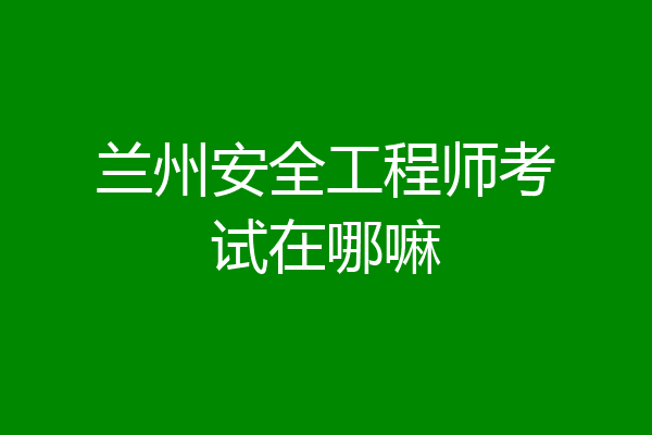 兰州安全工程师考试在哪嘛