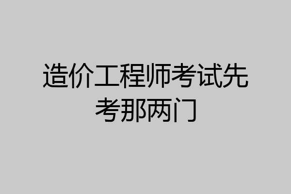 造价工程师考试先考那两门