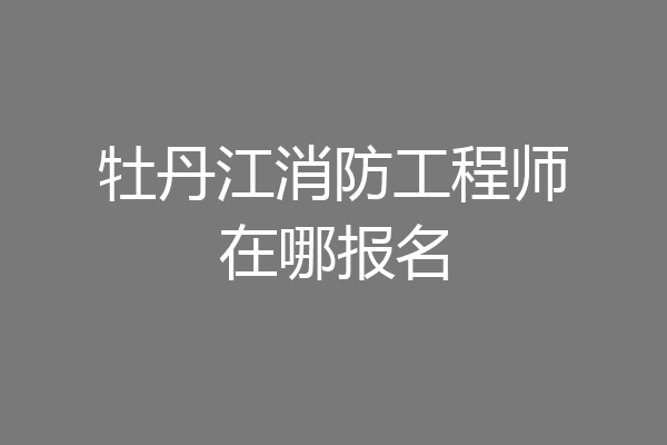 牡丹江消防工程师在哪报名