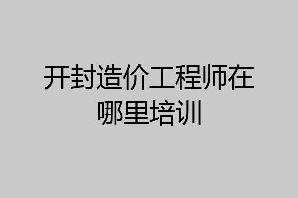 开封造价工程师在哪里培训