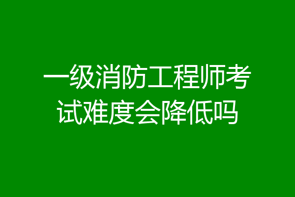 一级消防工程师考试难度会降低吗
