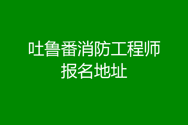 吐鲁番消防工程师报名地址