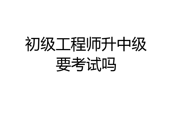 初级工程师升中级要考试吗
