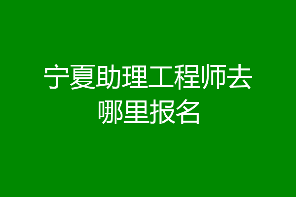宁夏助理工程师去哪里报名