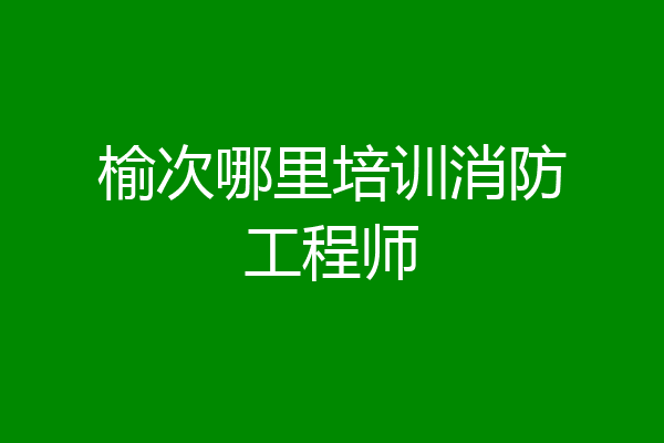 榆次哪里培训消防工程师