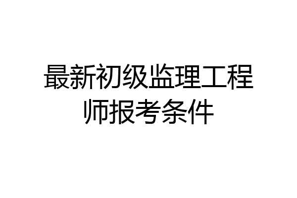 最新初级监理工程师报考条件