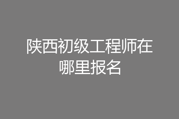 陕西初级工程师在哪里报名