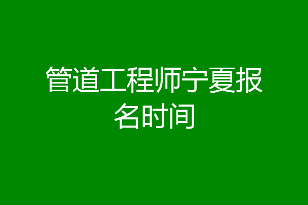 管道工程师宁夏报名时间