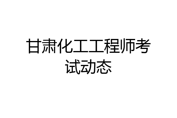 甘肃化工工程师考试动态