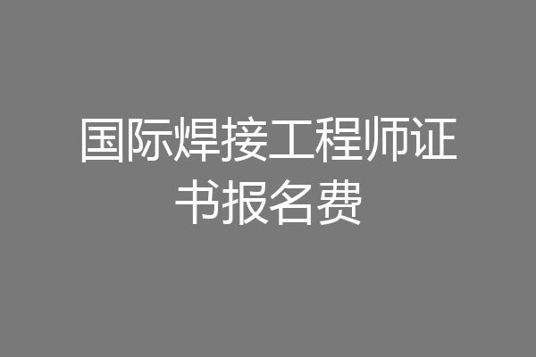 国际焊接工程师证书报名费