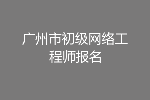 广州市初级网络工程师报名