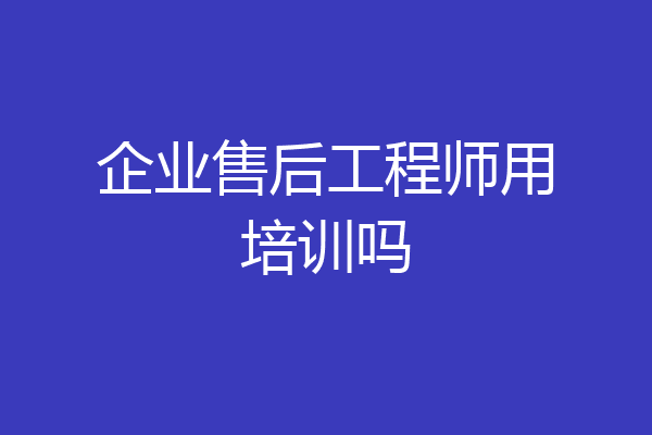 企业售后工程师用培训吗