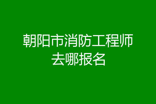 朝阳市消防工程师去哪报名
